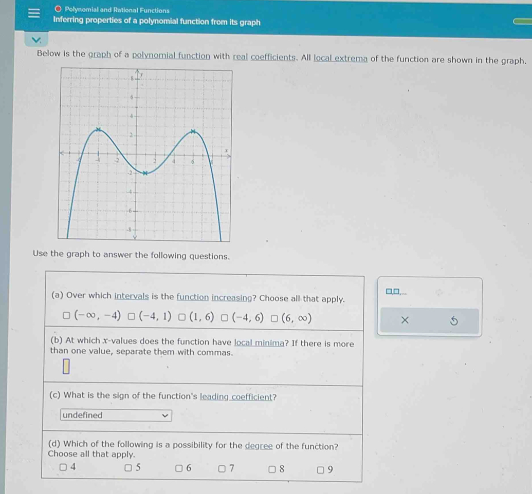 Polynomial and Rational Functions
Inferring properties of a polynomial function from its graph
Below is the graph of a polynomial function with real coefficients. All local extrema of the function are shown in the graph.
Use the graph to answer the following questions.
□,□,….
(a) Over which intervals is the function increasing? Choose all that apply.
(-∈fty ,-4) (-4,1) (1,6) (-4,6) (6,∈fty ) ×
(b) At which x -values does the function have local minima? If there is more
than one value, separate them with commas.
(c) What is the sign of the function's leading coefficient?
undefined
(d) Which of the following is a possibility for the degree of the function?
Choose all that apply.
5 6
4 □ 7 □ 8 9