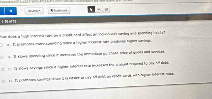question/316cc0215505-4732-63c2-29557066a6c77646ed5682453488f389058913148
Review A Bookmark ×
/ 26 of 31
How does a high interest rate on a credit card affect an individual's saving and spending habits?
A It promotes more spending since a higher interest rate produces higher savings.
B. It slows spending since it increases the immediate purchase price of goods and services.
C It slows savings since a higher interest rate increases the amount required to pay off debt.
D. It promotes savings since it is easier to pay off debt on credit cards with higher interest rates.