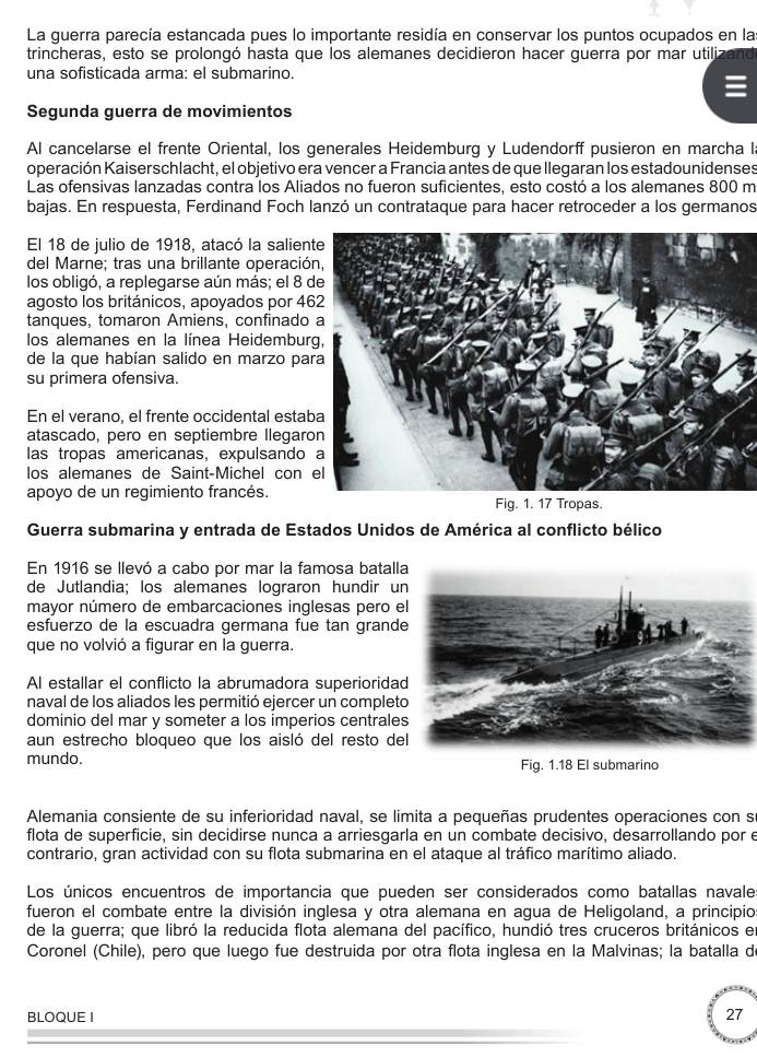 La guerra parecía estancada pues lo importante residía en conservar los puntos ocupados en las
trincheras, esto se prolongó hasta que los alemanes decidieron hacer guerra por mar utilizand
una sofisticada arma: el submarino.
Segunda guerra de movimientos
Al cancelarse el frente Oriental, los generales Heidemburg y Ludendorff pusieron en marcha I
operación Kaiserschlacht, el objetivo era vencer a Francia antes de que llegaran los estadounidenses
Las ofensivas lanzadas contra los Aliados no fueron suficientes, esto costó a los alemanes 800 m
bajas. En respuesta, Ferdinand Foch lanzó un contrataque para hacer retroceder a los germanos
El 18 de julio de 1918, atacó la salien
del Marne; tras una brillante operació
los obligó, a replegarse aún más; el 8 
agosto los británicos, apoyados por 4
tanques, tomaron Amiens, confinado
los alemanes en la línea Heidembur
de la que habían salido en marzo pa
su primera ofensiva.
En el verano, el frente occidental esta
atascado, pero en septiembre llegar
las tropas americanas, expulsando
los alemanes de Saint-Michel con 
apoyo de un regimiento francés.
Fig. 1. 17 Tropas.
Guerra submarina y entrada de Estados Unidos de América al conflicto bélico
En 1916 se llevó a cabo por mar la famosa batall
de Jutlandia; los alemanes lograron hundir un
mayor número de embarcaciones inglesas pero e
esfuerzo de la escuadra germana fue tan grande
que no volvió a figurar en la guerra.
Al estallar el conflicto la abrumadora superioridad
naval de los aliados les permitió ejercer un complet
dominio del mar y someter a los imperios centrales
aun estrecho bloqueo que los aisló del resto de
mundo. Fig. 1.18 El submarino
Alemania consiente de su inferioridad naval, se limita a pequeñas prudentes operaciones con s
flota de superficie, sin decidirse nunca a arriesgarla en un combate decisivo, desarrollando por e
contrario, gran actividad con su flota submarina en el ataque al tráfico marítimo aliado.
Los únicos encuentros de importancia que pueden ser considerados como batallas navale
fueron el combate entre la división inglesa y otra alemana en agua de Heligoland, a principio
de la guerra; que libró la reducida flota alemana del pacífico, hundió tres cruceros británicos en
Coronel (Chile), pero que luego fue destruida por otra flota inglesa en la Malvinas; la batalla d
BLOQUE I 27