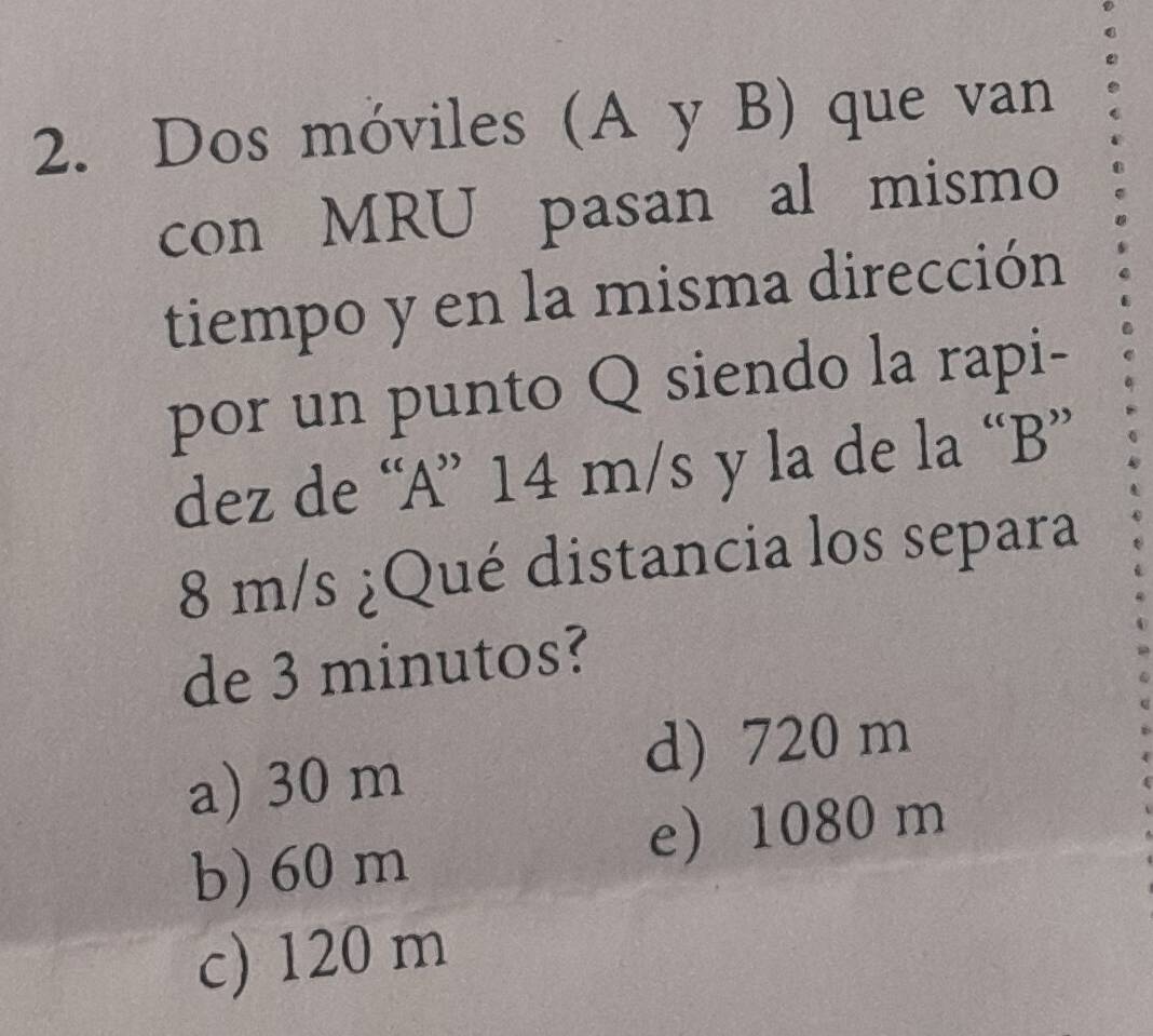 Dos móviles (A y B) que van
con MRU pasan al mismo
tiempo y en la misma dirección
por un punto Q siendo la rapi-
dez de “ A ” 14 m/s y la de la “ B ”
8 m/s ¿Qué distancia los separa
de 3 minutos?
a) 30 m
d) 720 m
b) 60 m
e 1080 m
c) 120 m