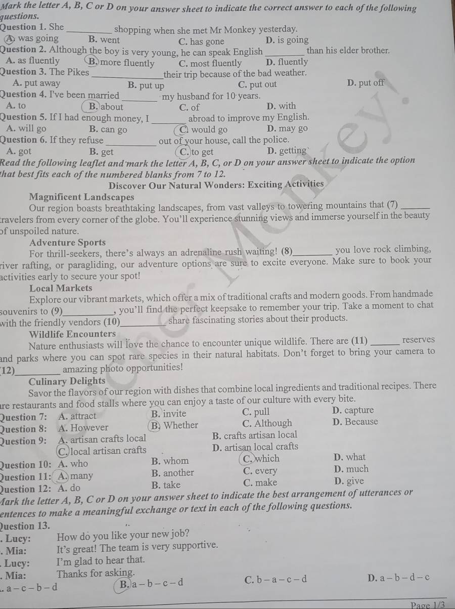 Mark the letter A, B, C or D on your answer sheet to indicate the correct answer to each of the following
questions.
Question 1. She _shopping when she met Mr Monkey yesterday.
A was going B. went C. has gone D. is going
Question 2. Although the boy is very young, he can speak English _than his elder brother.
A. as fluently (B.more fluently C. most fluently D. fluently
Question 3. The Pikes
_their trip because of the bad weather.
A. put away B. put up C. put out D. put off
Question 4. I've been married _my husband for 10 years.
A. to B. about C. of D. with
Question 5. If I had enough money, I _abroad to improve my English.
A. will go B. can go C would go D. may go
Question 6. If they refuse_ out of your house, call the police.
A. got B. get C. to get D. getting
Read the following leaflet and mark the letter A, B, C, or D on your answer sheet to indicate the option
that best fits each of the numbered blanks from 7 to 12.
Discover Our Natural Wonders: Exciting Activities
Magnificent Landscapes
Our region boasts breathtaking landscapes, from vast valleys to towering mountains that (7)_
ravelers from every corner of the globe. You’ll experience stunning views and immerse yourself in the beauty
of unspoiled nature.
Adventure Sports
For thrill-seekers, there’s always an adrenaline rush waiting! (8)_ you love rock climbing,
river rafting, or paragliding, our adventure options are sure to excite everyone. Make sure to book your
activities early to secure your spot!
Local Markets
Explore our vibrant markets, which offer a mix of traditional crafts and modern goods. From handmade
souvenirs to (9)_ , you’ll find the perfect keepsake to remember your trip. Take a moment to chat
with the friendly vendors (10)_ share fascinating stories about their products.
Wildlife Encounters
Nature enthusiasts will love the chance to encounter unique wildlife. There are (11) _reserves
and parks where you can spot rare species in their natural habitats. Don’t forget to bring your camera to
12)_ amazing photo opportunities!
Culinary Delights
Savor the flavors of our region with dishes that combine local ingredients and traditional recipes. There
are restaurants and food stalls where you can enjoy a taste of our culture with every bite.
Question 7: A. attract B. invite C. pull D. capture
Question 8: A. However B. Whether C. Although D. Because
Question 9: A. artisan crafts local B. crafts artisan local
C. local artisan crafts D. artisan local crafts
Question 10: A. who B. whom C. which
D. what
Question 11: A. many B. another C. every
D. much
Question 12: A. do B. take C. make
D. give
Mark the letter A, B, C or D on your answer sheet to indicate the best arrangement of utterances or
entences to make a meaningful exchange or text in each of the following questions.
Question 13.
. Lucy: How do you like your new job?
. Mia: It’s great! The team is very supportive.
Lucy: I’m glad to hear that.
. Mia: Thanks for asking.
a-c-b-d
B. a-b-c-d
C. b-a-c-d D. a-b-d-c
Page 1/3