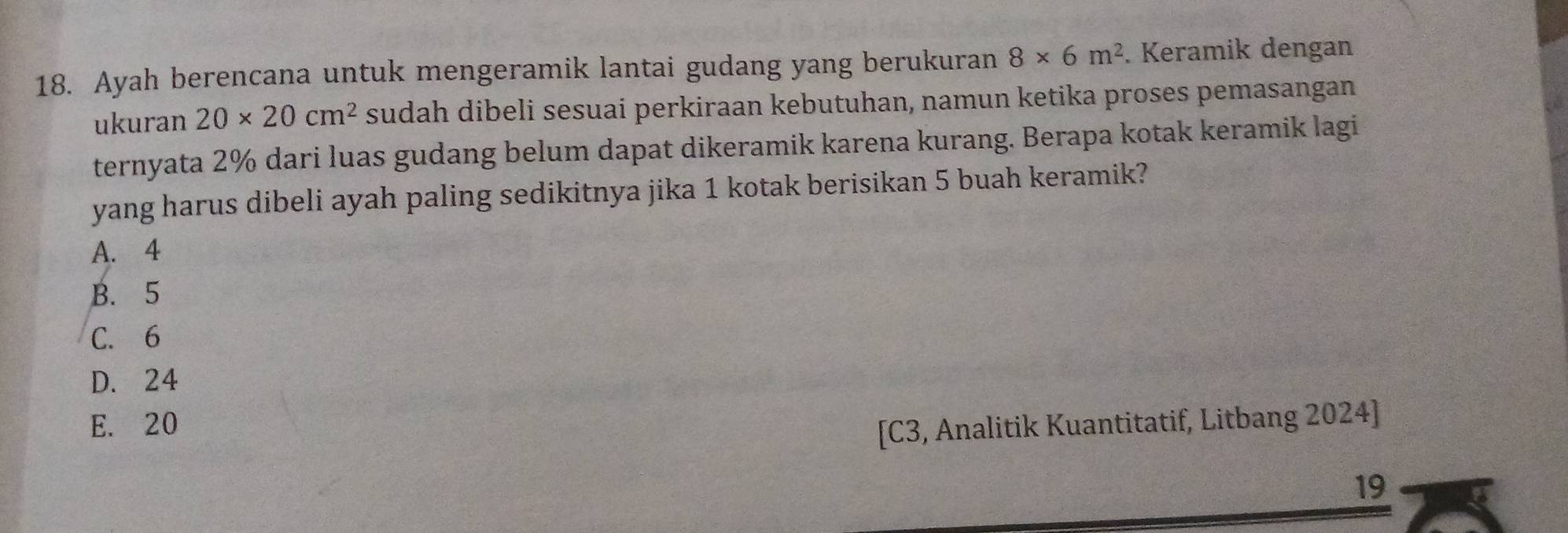 Ayah berencana untuk mengeramik lantai gudang yang berukuran 8* 6m^2. Keramik dengan
ukuran 20* 20cm^2 sudah dibeli sesuai perkiraan kebutuhan, namun ketika proses pemasangan
ternyata 2% dari luas gudang belum dapat dikeramik karena kurang. Berapa kotak keramik lagi
yang harus dibeli ayah paling sedikitnya jika 1 kotak berisikan 5 buah keramik?
A. 4
B. 5
C. 6
D. 24
E. 20
[C3, Analitik Kuantitatif, Litbang 2024]
19