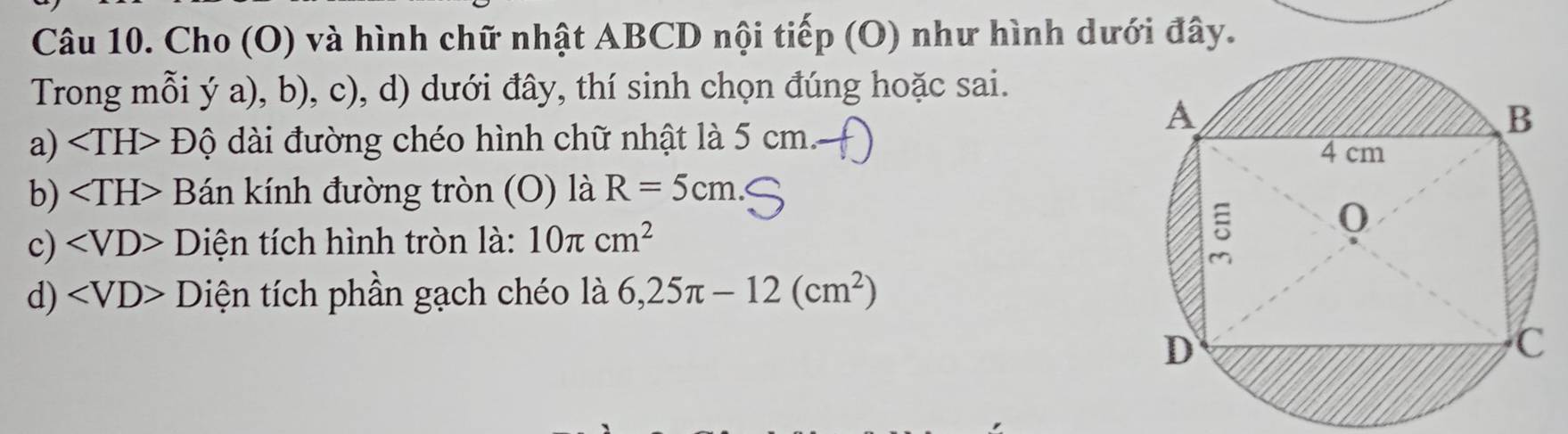 Cho (O) và hình chữ nhật ABCD nội tiếp (O) như hình dưới đây. 
Trong mỗi ý a), b), c), d) dưới đây, thí sinh chọn đúng hoặc sai. 
a) ∠ TH>Dhat Q ài đường chéo hình chữ nhật là 5 cm. 
. 
b) ∠ TH>B án kính đường tròn (O) là R=5cm
c) ∠ VD>D Điện tích hình tròn là: 10π cm^2
d) L ) Diện tích phần gạch chéo là 6,25π -12(cm^2)