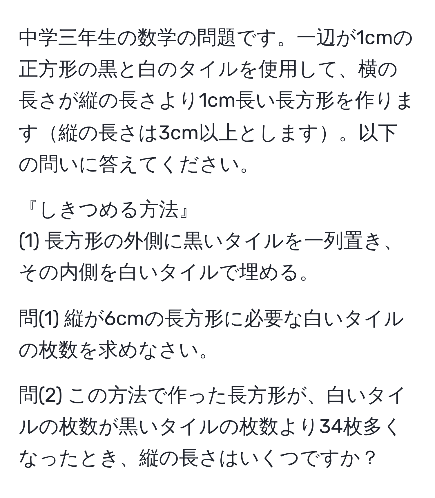 中学三年生の数学の問題です。一辺が1cmの正方形の黒と白のタイルを使用して、横の長さが縦の長さより1cm長い長方形を作ります縦の長さは3cm以上とします。以下の問いに答えてください。

『しきつめる方法』  
(1) 長方形の外側に黒いタイルを一列置き、その内側を白いタイルで埋める。

問(1) 縦が6cmの長方形に必要な白いタイルの枚数を求めなさい。

問(2) この方法で作った長方形が、白いタイルの枚数が黒いタイルの枚数より34枚多くなったとき、縦の長さはいくつですか？