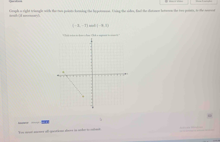 Question 
Graph a right triangle with the two points forming the hypotenuse. Using the sides, find the distance between the two points, to the neorest 
tenth (if necessary).
(-3,-7) and (-9,1)
"Click twion to down a linn. Click a aeguent to man it." 
Anawer Al=== 
You must answer all questions ahove in order to submit. Activate Wando