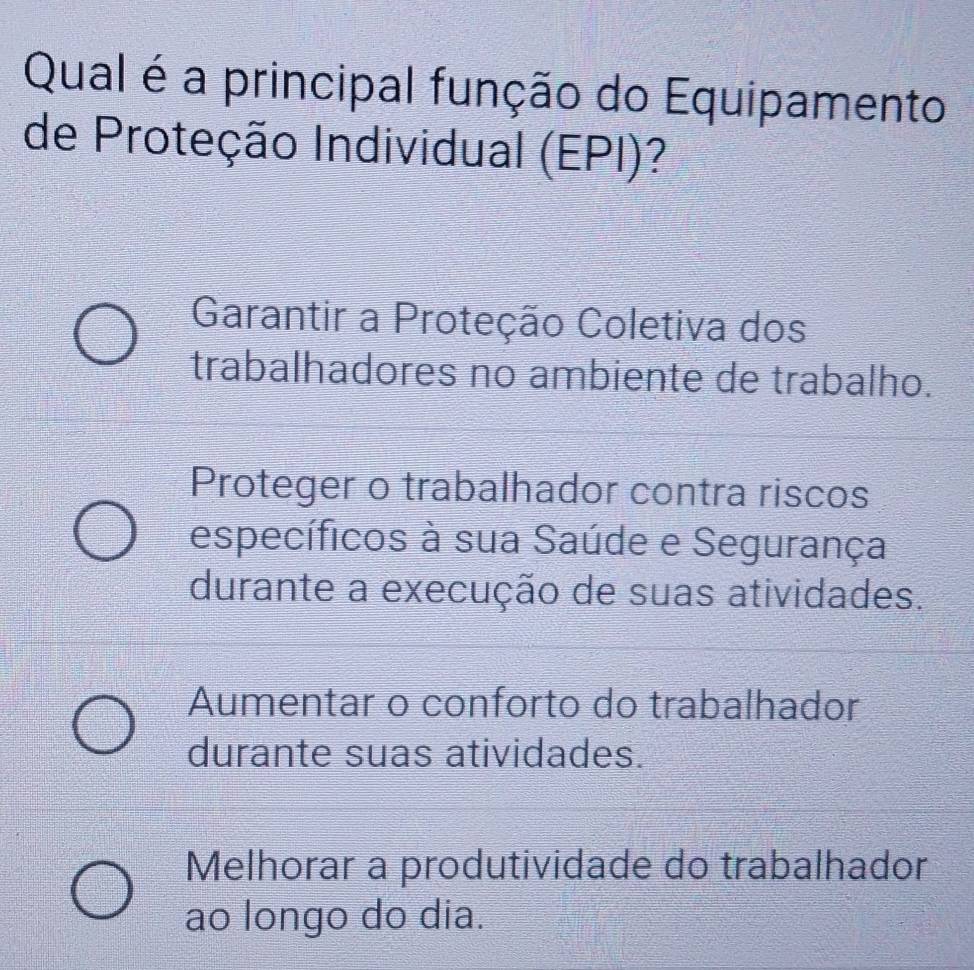 Qual é a principal função do Equipamento
de Proteção Individual (EPI)?
Garantir a Proteção Coletiva dos
trabalhadores no ambiente de trabalho.
Proteger o trabalhador contra riscos
específicos à sua Saúde e Segurança
durante a execução de suas atividades.
Aumentar o conforto do trabalhador
durante suas atividades.
Melhorar a produtividade do trabalhador
ao longo do dia.