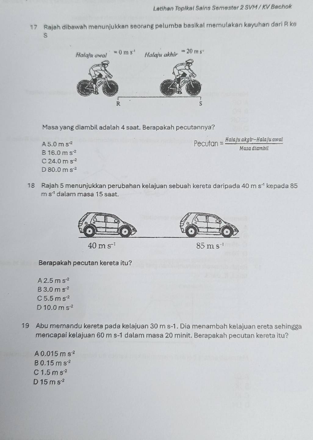 Latihan Topikal Sains Semester 2 SVM / KV Bachok
17 Rajah dibawah menunjukkan seorang pelumba basikal memulakan kayuhan dari R ke
s
Masa yang diambil adalah 4 saat. Berapakah pecutannya?
A5.0ms^(-2) ecutan 1 = (Halajuakgbr-Halajuawal)/Masadiambil 
B16.0ms^(-2)
C24.0ms^(-2)
D80.0ms^(-2)
18 Rajah 5 menunjukkan perubahan kelajuan sebuah kereta daripada 40ms^(-1) kepada 85
ms^(-1) dalam masa 15 saat.
Berapakah pecutan kereta itu?
A2.5ms^(-2)
B3.0ms^(-2)
C5.5ms^(-2)
D10.0ms^(-2)
19 Abu memandu kereta pada kelajuan 30 m s-1. Dia menambah kelajuan ereta sehingga
mencapai kelajuan 60 m s-1 dalam masa 20 minit. Berapakah pecutan kereta itu?
A0.015ms^(-2)
B 0.15ms^(-2)
C 1.5ms^(-2)
D 15ms^(-2)