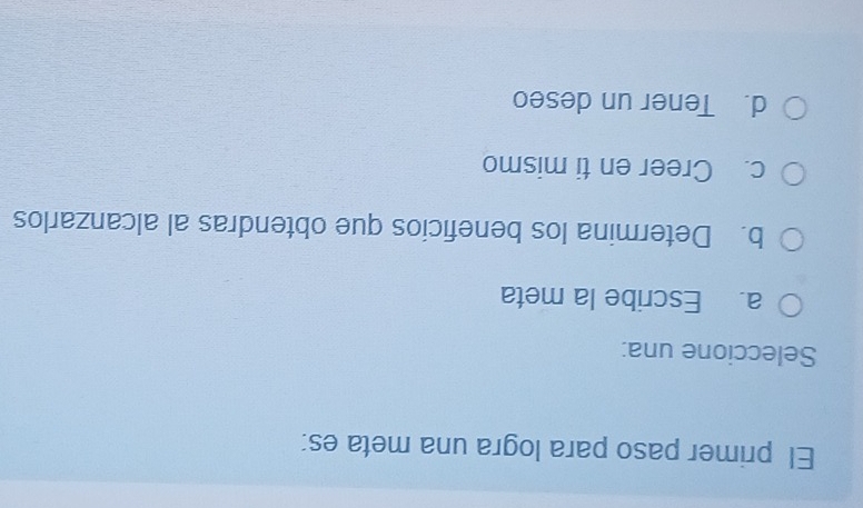 El primer paso para logra una meta es:
Seleccione una:
a. Escribe la meta
b. Determina los beneficios que obtendras al alcanzarlos
c. Creer en ti mismo
d. Tener un deseo