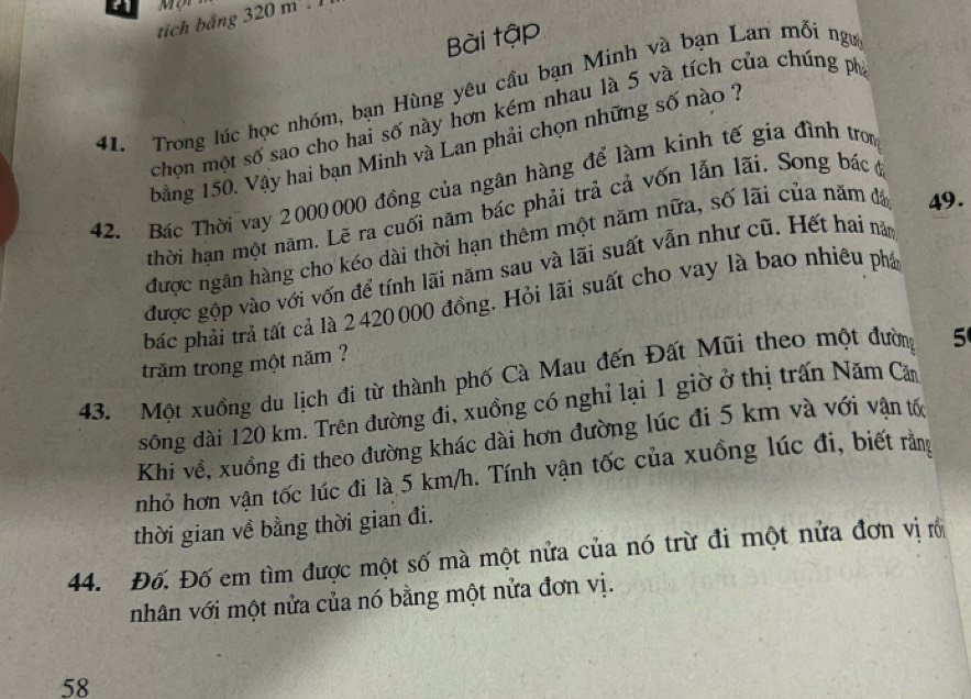 a 
tích bằng 320 m². 1 
Bài tập 
41. Trong lúc học nhóm, bạn Hùng yêu cầu bạn Minh và bạn Lan mỗi ngư 
chọn một số sao cho hai số này hơn kém nhau là 5 và tích của chúng ph 
bằng 150. Vậy hai bạn Minh và Lan phải chọn những số nào ? 
42. Bác Thời vay 2000000 đồng của ngân hàng để làm kinh tế gia đình tron 
thời hạn một năm. Lẽ ra cuối năm bác phải trả cả vốn lẫn lãi. Song bác ở 
được ngân hàng cho kéo dài thời hạn thêm một năm nữa, số lãi của năm đá 49. 
được gộp vào với vốn để tính lãi năm sau và lãi suất vẫn như cũ. Hết hai năm 
bắc phải trả tất cả là 2 420 000 đồng. Hỏi lãi suất cho vay là bao nhiêu phá 
trăm trong một năm ? 
43. Một xuồng du lịch đi từ thành phố Cà Mau đến Đất Mũi theo một đường 5
sông đài 120 km. Trên đường đi, xuồng có nghỉ lại 1 giờ ở thị trấn Năm Căm 
Khi về, xuồng đi theo đường khác dài hơn đường lúc đi 5 km và với vận tố 
nhỏ hơn vận tốc lúc đi là 5 km/h. Tính vận tốc của xuồng lúc đi, biết rằng 
thời gian về bằng thời gian đi. 
44. Đố. Đố em tìm được một số mà một nửa của nó trừ đi một nửa đơn vị rới 
nhân với một nửa của nó bằng một nửa đơn vị. 
58