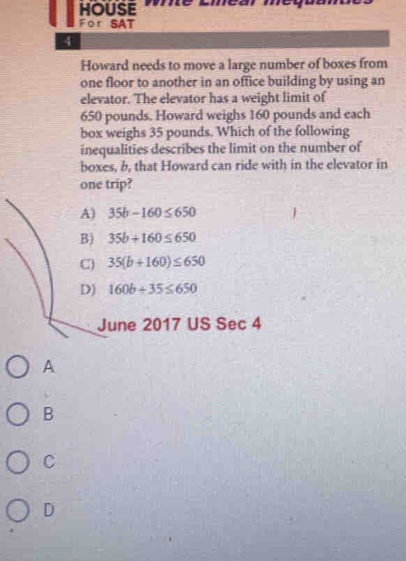 HOUSE mé umear méqa
For SAT
4
Howard needs to move a large number of boxes from
one floor to another in an office building by using an
elevator. The elevator has a weight limit of
650 pounds. Howard weighs 160 pounds and each
box weighs 35 pounds. Which of the following
inequalities describes the limit on the number of
boxes, b, that Howard can ride with in the elevator in
one trip?
A) 35b-160≤ 650
B) 35b+160≤ 650
C) 35(b+160)≤ 650
D) 160b+35≤ 650
June 2017 US S_6 c 4
A
B
C
D
