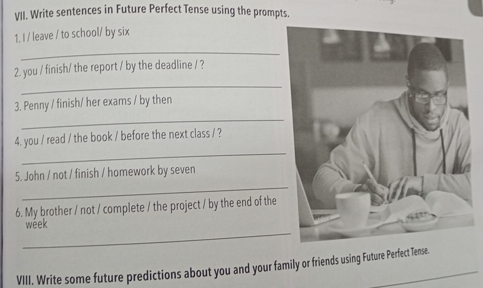 Write sentences in Future Perfect Tense using the prompts. 
1. I / leave / to school/ by six 
_ 
2. you / finish/ the report / by the deadline / ? 
_ 
3. Penny / finish/ her exams / by then 
_ 
_ 
4. you / read / the book / before the next class / ? 
_ 
5. John / not / finish / homework by seven 
6. My brother / not / complete / the project / by the end of the 
_ 
week 
VIII. Write some future predictions about you and your family or friends using Future Perfect Tense.