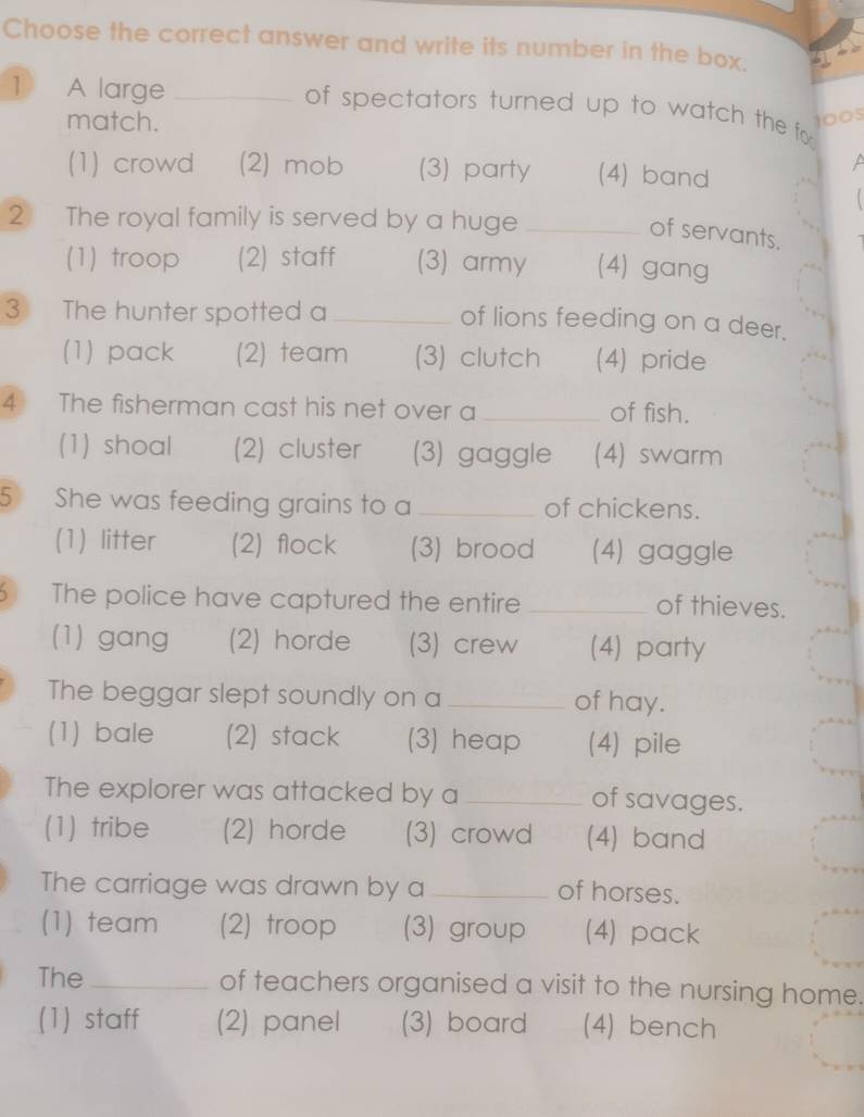 Choose the correct answer and write its number in the box.
1 A large_
of spectators turned up to watch the fo 
match.
1005
(1) crowd (2) mob (3) party (4) band
2 The royal family is served by a huge_
of servants.
(1) troop (2) staff (3) army (4) gang
3 The hunter spotted a _of lions feeding on a deer.
(1) pack (2) team (3) clutch (4) pride
4 The fisherman cast his net over a _of fish.
(1) shoal (2) cluster (3) gaggle (4) swarm
5 She was feeding grains to a _of chickens.
(1) litter (2) flock (3) brood (4) gaggle
The police have captured the entire _of thieves.
(1) gang (2) horde (3) crew (4) party
The beggar slept soundly on a _of hay.
(1) bale (2) stack (3) heap (4) pile
The explorer was attacked by a _of savages.
(1) tribe (2) horde (3) crowd (4) band
The carriage was drawn by a _of horses.
(1) team (2) troop (3) group (4) pack
The_ of teachers organised a visit to the nursing home.
(1) staff (2) panel (3) board (4) bench