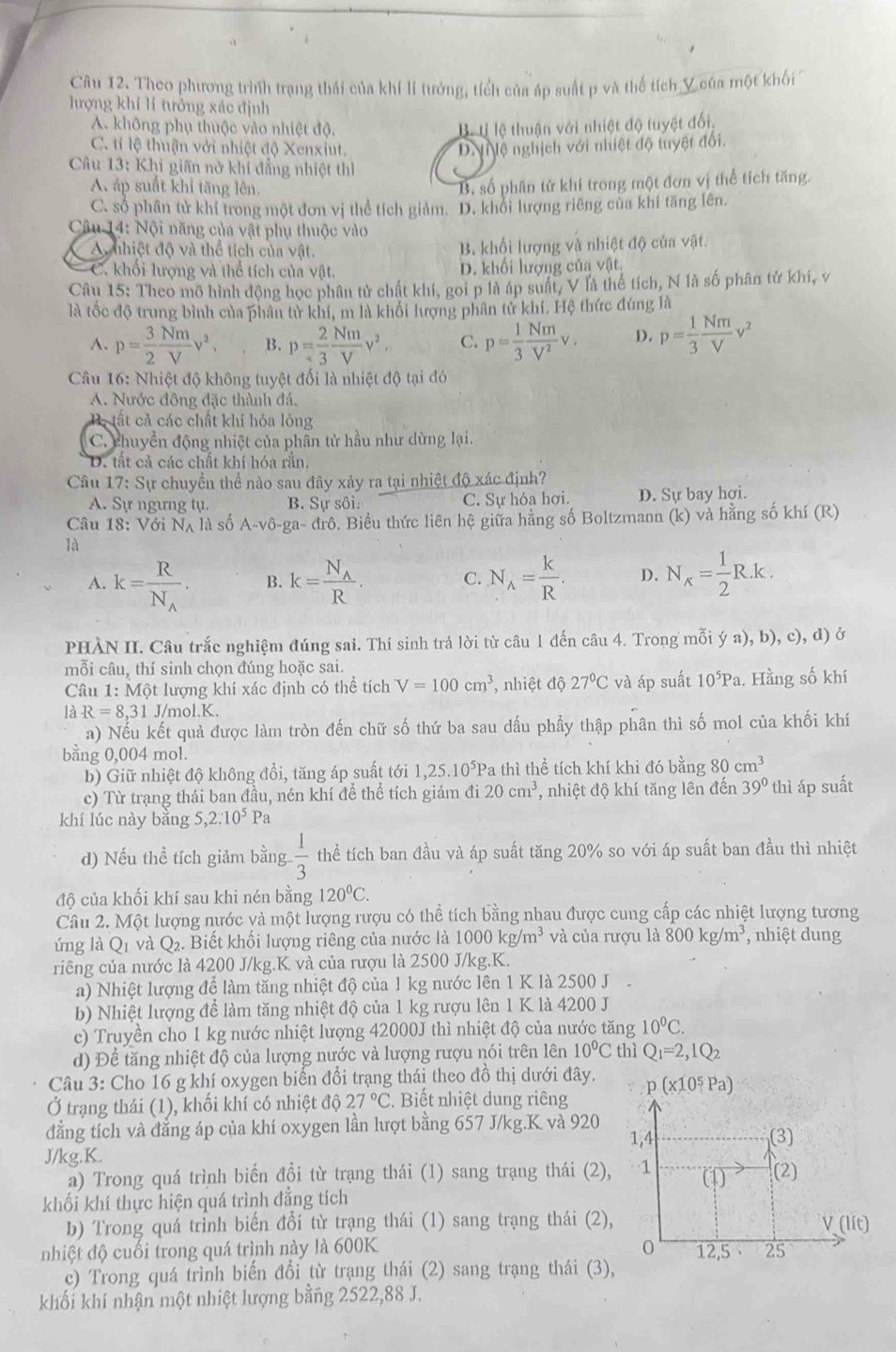 Theo phương trình trạng thái của khí lí tưởng, tích của áp suất p và thể tích Y của một khối
hượng khí lí tưởng xác định
A. không phụ thuộc vào nhiệt độ.
Bộ tỉ lệ thuận với nhiệt độ tuyệt đối,
C. tỉ lệ thuận với nhiệt độ Xenxiut.
D N lệ nghịch với nhiệt độ tuyệt đối.
Câu 13: Khi giãn nở khí đẳng nhiệt thì
A áp suất khỉ tăng lên.
B. số phân tử khí trong một đơn vị thể tích tăng.
C. số phân tử khí trong một đơn vị thể tích giảm. D. khổi lượng riêng của khí tăng lên.
Câu 14: Nội năng của vật phụ thuộc vào
A nhiệt độ và thể tích của vật. B. khối lượng và nhiệt độ của vật.
C. khối lượng và thể tích của vật. D. khối lượng của vật.
Câu 15: Theo mô hình động học phân tử chất khí, gọi p là áp suất, V là thể tích, N là số phân tử khí, v
là tốc độ trung bình của phân tử khí, m là khối lượng phân tử khí. Hệ thức đúng là
A. p= 3/2  Nm/V v^2. B. p= 2/3  Nm/V v^2. C. p= 1/3  Nm/V^2 v. D. p= 1/3  Nm/V v^2
Câu 16: Nhiệt độ không tuyệt đối là nhiệt độ tại đó
A. Nước đông đặc thành đá.
B . tất cả các chất khí hỏa lỏng
C. chuyển động nhiệt của phân tử hầu như dừng lại.
D. tắt cả các chất khí hóa rắn.
Câu 17: Sự chuyển thể nào sau đây xảy ra tại nhiệt độ xác định?
A. Sự ngựng tụ. B. Sự sôi: C. Sự hóa hơi. D. Sự bay hợi.
Câu 18: Với Nã là số A-vdelta -ga-drhat o 5. Biểu thức liên hệ giữa hằng số Boltzmann (k) và hằng số khí (R)
là
A. k=frac RN_A. B. k=frac N_AR. C. N_A= k/R . D. N_x= 1/2 R.k.
PHÀN II. Câu trắc nghiệm đúng sai. Thí sinh trả lời từ câu 1 đến câu 4. Trong mỗi ý a), b), c), d) ở
mỗi câu, thí sinh chọn đúng hoặc sai.
Câu 1: Một lượng khí xác định có thể tích V=100cm^3 , nhiệt độ 27°C và áp suất 10^5Pa. Hằng số khí
là R=8,31 J/mol.K.
a) Nếu kết quả được làm tròn đến chữ số thứ ba sau dấu phầy thập phân thì số mol của khối khí
bằng 0,004 mol.
b) Giữ nhiệt độ không đổi, tăng áp suất tới 1,25.10^5P Pa thì thể tích khí khi đó bằng 80cm^3
c) Từ trạng thái ban đầu, nén khí để thể tích giảm đi 20cm^3 *, nhiệt độ khí tăng lên đến 39° thì áp suất
khí lúc này bǎng 5,2:10^5 Pa
d) Nếu thể tích giảm bằng  1/3  thể tích ban đầu và áp suất tăng 20% so với áp suất ban đầu thì nhiệt
độ của khối khí sau khi nén bằng 120°C.
Câu 2. Một lượng nước và một lượng rượu có thể tích bằng nhau được cung cấp các nhiệt lượng tương
ứng là Q1 và Q2. Biết khối lượng riêng của nước là 1000kg/m^3 và của rượu là 800kg/m^3 , nhiệt dung
riêng của nước là 4200 J/kg.K và của rượu là 2500 J/kg.K.
a) Nhiệt lượng để làm tăng nhiệt độ của 1 kg nước lên 1 K là 2500 J 
b) Nhiệt lượng để làm tăng nhiệt độ của 1 kg rượu lên 1 K là 4200 J
c) Truyền cho 1 kg nước nhiệt lượng 42000J thì nhiệt độ của nước tăng 10^0C.
d) Để tăng nhiệt độ của lượng nước và lượng rượu nói trên lên 10°C thì Q_1=2,1Q_2
Câu 3: Cho 16 g khí oxygen biến đổi trạng thái theo đồ thị dưới đây. 
Ở trạng thái (1), khối khí có nhiệt độ 27°C. Biết nhiệt dung riêng
đẳng tích và đẳng áp của khí oxygen lần lượt bằng 657 J/kg.K và 920 
J/kg.K.
a) Trong quá trình biến đồi từ trạng thái (1) sang trạng thái (2)
khối khí thực hiện quá trình đẳng tích
b) Trong quá trình biến đổi từ trạng thái (1) sang trạng thái (2)
nhiệt độ cuối trong quá trình này là 600K 
c) Trong quá trình biến đổi từ trạng thái (2) sang trạng thái (3),
khối khí nhận một nhiệt lượng bằng 2522,88 J.