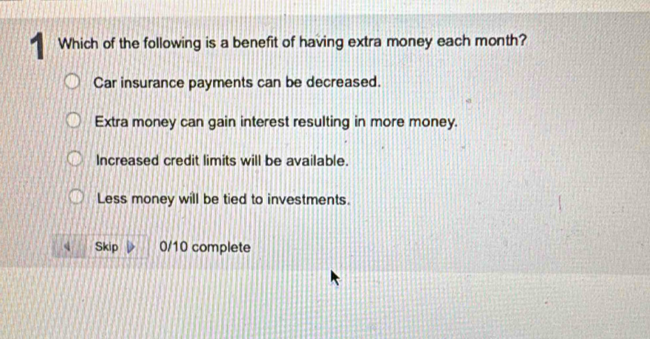 Which of the following is a benefit of having extra money each month?
Car insurance payments can be decreased.
Extra money can gain interest resulting in more money.
Increased credit limits will be available.
Less money will be tied to investments.
Skip 0/10 complete