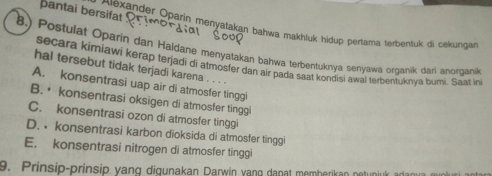 pantai bersifat !
* Alexander Oparin menyatakan bahwa makhluk hidup pertama terbentuk di cekungan 
8.) Postulat Oparin dan Haldane menyatakan bahwa terbentuknya senyawa organik dari anorganik
secara kimiawi kerap terjadi di atmosfer dan air pada saat kondisi awal terbentuknya bumi. Saat ini
hal tersebut tidak terjadi karena . . . .
A. konsentrasi uap air di atmosfer tinggi
B. • konsentrasi oksigen di atmosfer tinggi
C. konsentrasi ozon di atmosfer tinggi
D. • konsentrasi karbon dioksida di atmosfer tinggi
E. konsentrasi nitrogen di atmosfer tinggi
9. Prinsip-prinsip yang digunakan Darwin vang dapat memberikan netunjuk adanva evolusi antara