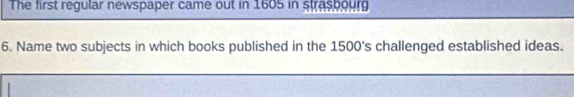 The first regular newspaper came out in 1605 in straspourg 
6. Name two subjects in which books published in the 1500 's challenged established ideas.