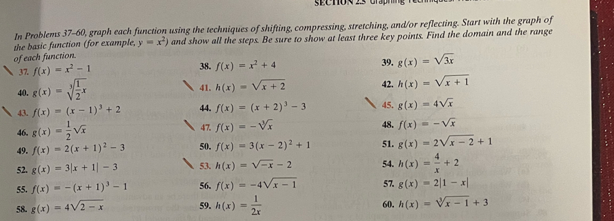 In Problems 37-60, graph each function using the techniques of shifting, compressing, stretching, and/or reflecting. Start with the graph of 
the basic function (for example, y=x^2) and show all the steps. Be sure to show at least three key points. Find the domain and the range 
of each function. 39. g(x)=sqrt(3x)
37. f(x)=x^2-1
38. f(x)=x^2+4
40. g(x)=sqrt[3](frac 1)2x
42. 
41. h(x)=sqrt(x+2) h(x)=sqrt(x+1)
44. 45. 
43. f(x)=(x-1)^3+2 f(x)=(x+2)^3-3 g(x)=4sqrt(x)
46. g(x)= 1/2 sqrt(x) 47. f(x)=-sqrt[3](x) 48. f(x)=-sqrt(x)
49. f(x)=2(x+1)^2-3 50. f(x)=3(x-2)^2+1 51. g(x)=2sqrt(x-2)+1
52. g(x)=3|x+1|-3 53. h(x)=sqrt(-x)-2 54. h(x)= 4/x +2
55. f(x)=-(x+1)^3-1 56. f(x)=-4sqrt(x-1) 57. g(x)=2|1-x|
58. g(x)=4sqrt(2-x) 59. h(x)= 1/2x  60. h(x)=sqrt[3](x-1)+3