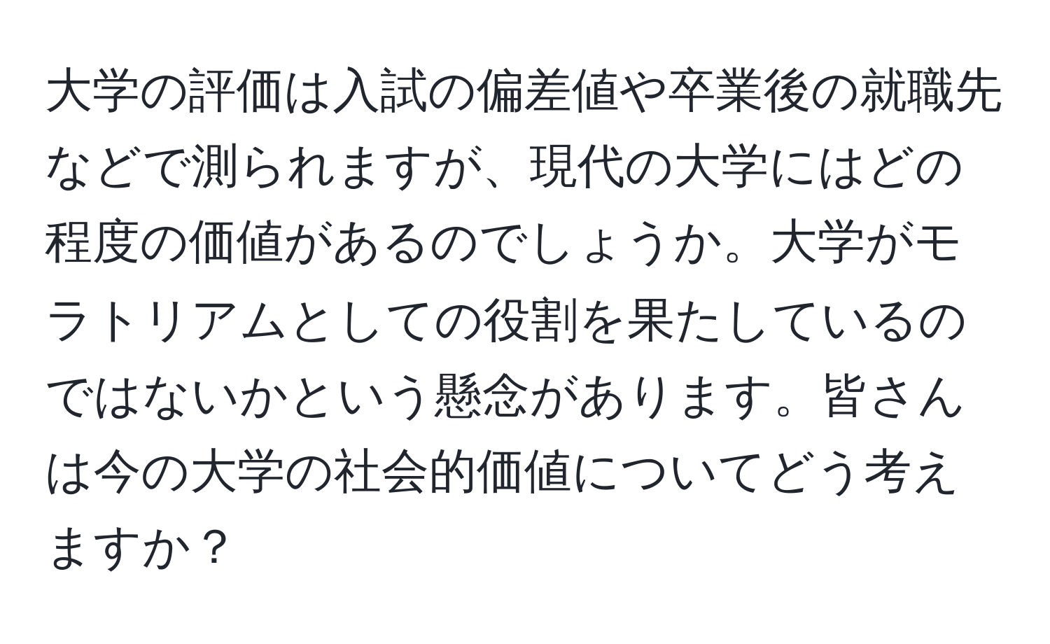 大学の評価は入試の偏差値や卒業後の就職先などで測られますが、現代の大学にはどの程度の価値があるのでしょうか。大学がモラトリアムとしての役割を果たしているのではないかという懸念があります。皆さんは今の大学の社会的価値についてどう考えますか？