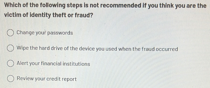 Which of the following steps is not recommended if you think you are the
victim of identity theft or fraud?
Change your passwords
Wipe the hard drive of the device you used when the fraud occurred
Alert your financial institutions
Review your credit report