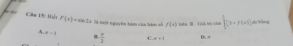 hai đườ Câu 15: Biết F(x)=sin 2x là một nguyên hàm của hàm số f(x)
trên R . Giá trị của ∈tlimits _0^((frac π)2)[2+f(x)]d dx bǎng
A. π -1
B.  π /2  D. π
C. π +1
1