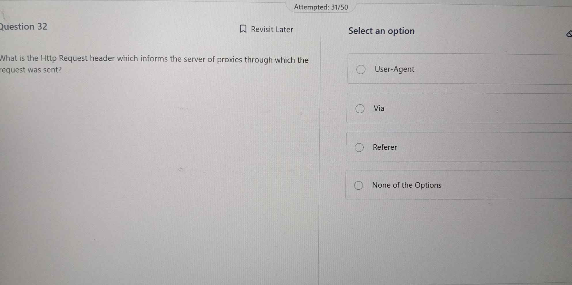 Attempted: 31/50
Question 32 Select an option
Revisit Later
What is the Http Request header which informs the server of proxies through which the
request was sent? User-Agent
Via
Referer
None of the Options