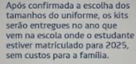 Após confirmada a escolha dos 
tamanhos do uniforme, os kits 
serão entregues no ano que 
vem na escola onde o estudante 
estiver matriculado para 2025, 
sem custos para a família.