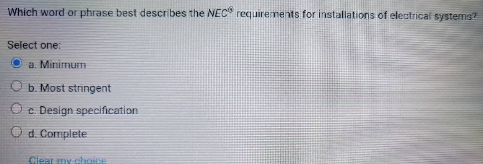 Which word or phrase best describes the NEC^( enclosecircle)5 requirements for installations of electrical systems?
Select one:
a. Minimum
b. Most stringent
c. Design specification
d. Complete
Clear mv choice