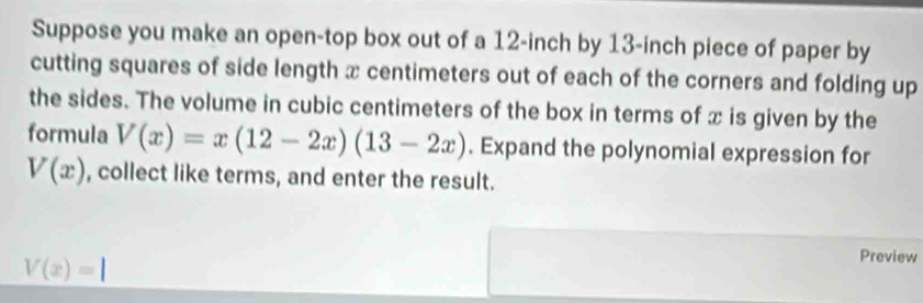 Suppose you make an open-top box out of a 12-inch by 13-inch piece of paper by
cutting squares of side length x centimeters out of each of the corners and folding up
the sides. The volume in cubic centimeters of the box in terms of x is given by the
formula V(x)=x(12-2x)(13-2x). Expand the polynomial expression for
V(x) , collect like terms, and enter the result.
V(x)=1
Preview