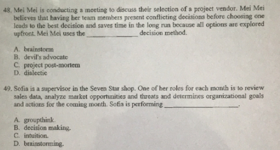 Mei Mei is conducting a meeting to discuss their selection of a project vendor. Mei Mei
believes that having her team members present conflicting decisions before choosing one
leads to the best decision and saves time in the long run because all options are explored
upfront, Mei Mei uses the _decision method.
A. brainstorm
B. devil's advocate
C. project post-mortem
D. dialectic
49. Sofia is a supervisor in the Seven Star shop. One of her roles for each month is to review
sales data, analyze market opportunities and threats and determines organizational goals
and actions for the coming month. Sofia is performing_
A. groupthink.
B. decision making.
C. intuition.
D. brainstorming.