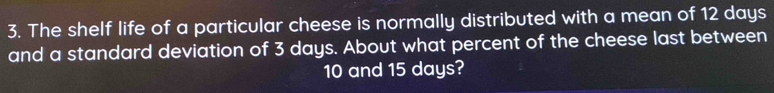 The shelf life of a particular cheese is normally distributed with a mean of 12 days
and a standard deviation of 3 days. About what percent of the cheese last between
10 and 15 days?