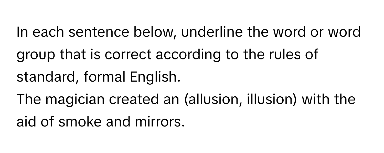 In each sentence below, underline the word or word group that is correct according to the rules of standard, formal English. 

The magician created an (allusion, illusion) with the aid of smoke and mirrors.