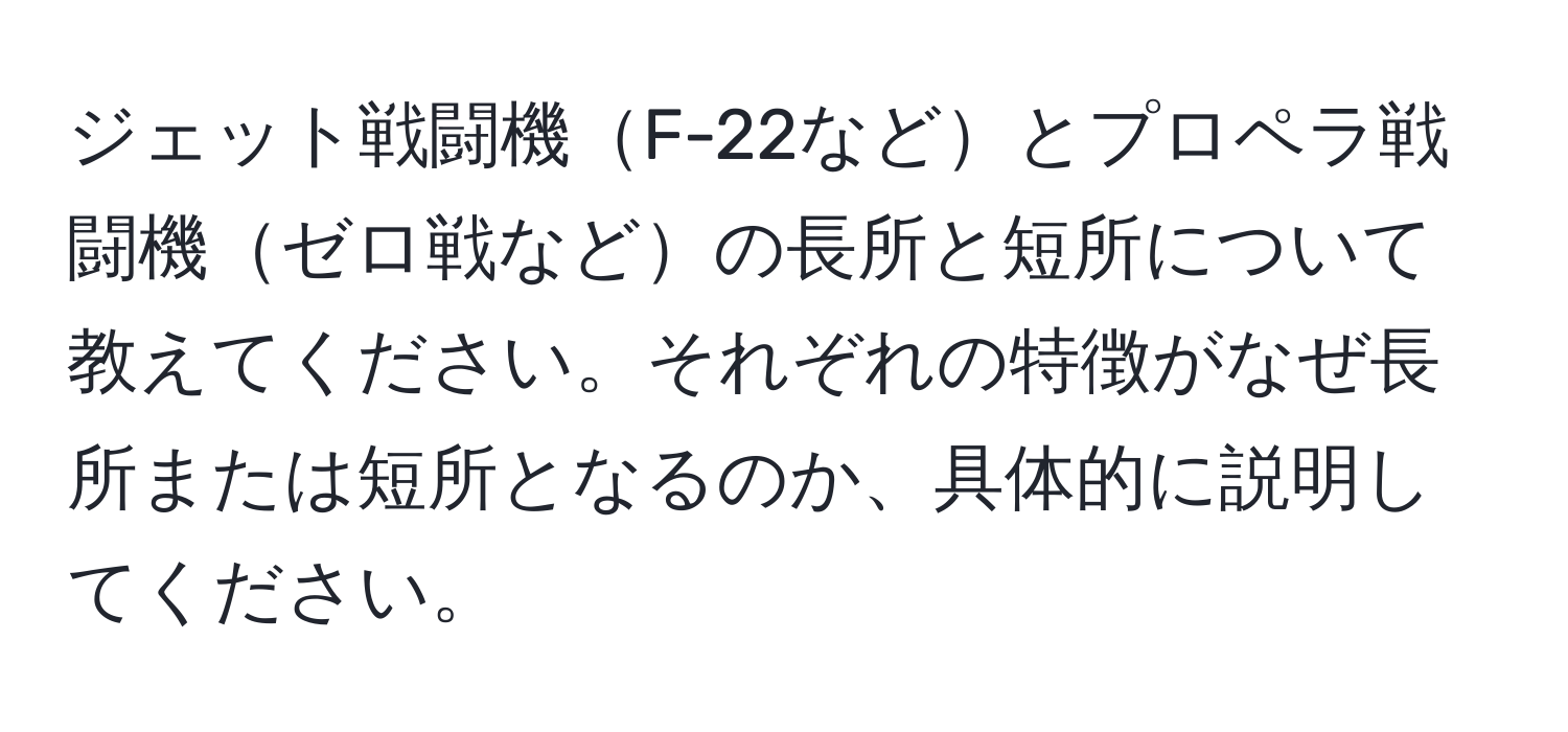 ジェット戦闘機F-22などとプロペラ戦闘機ゼロ戦などの長所と短所について教えてください。それぞれの特徴がなぜ長所または短所となるのか、具体的に説明してください。