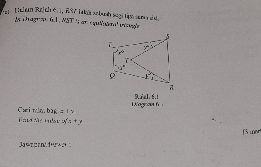 Dalam Rajah 6.1, RST ialah sebuah segi tiga sama sisi.
In Diagram 6.1, RST is an equilateral triangle.
Rajah 6.1
Diagram 6.1
Cari nilai bagi x+y.
Find the value of x+y.
[3 mar
Jawapan/Answer :