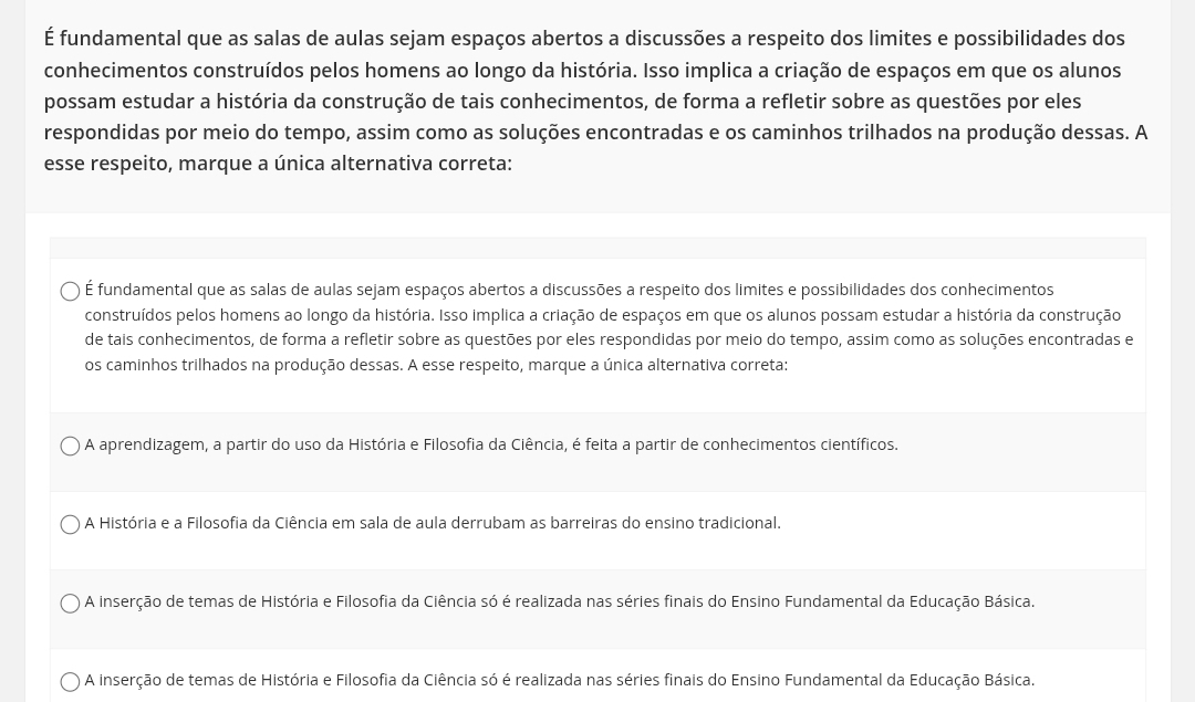 É fundamental que as salas de aulas sejam espaços abertos a discussões a respeito dos limites e possibilidades dos
conhecimentos construídos pelos homens ao longo da história. Isso implica a criação de espaços em que os alunos
possam estudar a história da construção de tais conhecimentos, de forma a refletir sobre as questões por eles
respondidas por meio do tempo, assim como as soluções encontradas e os caminhos trilhados na produção dessas. A
esse respeito, marque a única alternativa correta:
É fundamental que as salas de aulas sejam espaços abertos a discussões a respeito dos limites e possibilidades dos conhecimentos
construídos pelos homens ao longo da história. Isso implica a criação de espaços em que os alunos possam estudar a história da construção
de tais conhecimentos, de forma a refletir sobre as questões por eles respondidas por meio do tempo, assim como as soluções encontradas e
os caminhos trilhados na produção dessas. A esse respeito, marque a única alternativa correta:
A aprendizagem, a partir do uso da História e Filosofia da Ciência, é feita a partir de conhecimentos científicos.
A História e a Filosofia da Ciência em sala de aula derrubam as barreiras do ensino tradicional.
A inserção de temas de História e Filosofia da Ciência só é realizada nas séries finais do Ensino Fundamental da Educação Básica.
A inserção de temas de História e Filosofia da Ciência só é realizada nas séries finais do Ensino Fundamental da Educação Básica.