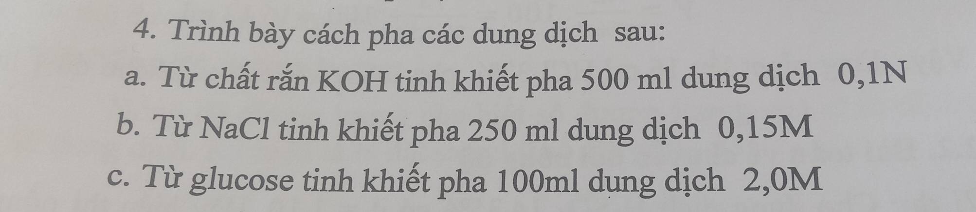 Trình bày cách pha các dung dịch sau: 
a. Từ chất rắn KOH tinh khiết pha 500 ml dung dịch 0,1N
b. Từ NaCl tinh khiết pha 250 ml dung dịch 0,15M
c. Từ glucose tinh khiết pha 100ml dung dịch 2,0M