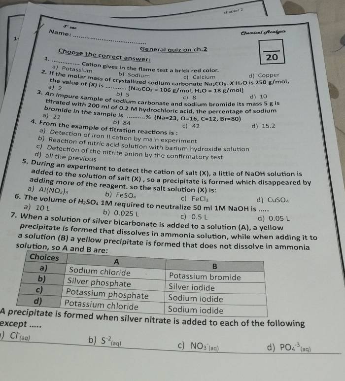 chapter 2
5' sao
_
Name:
Chemical Analysis
1
General quiz on ch.2
_
Choose the correct answer:
1.
overline 20.. Cation gives in the flame test a brick red color.
a) Potassium b) Sodium c) Calcium d) Copper
2. If the molar mass of crystallized sodium carbonate Na₂ CO_3.XH_2O is 250 g/mol,
the value of (X) is
a 2 …._ .. [Na_2CO_3=106 g/mol, H_2O=18 g/mol]
b) 5
c) 8 d) 10
3. An impure sample of sodium carbonate and sodium bromide its mass 5 g is
titrated with 200 ml of 0.2 M hydrochloric acid, the percentage of sodium
bromide in the sample is ....... .% (Na=23,O=16,C=12,Br=80) 15.2
a) 21 b) 84_
c) 42 d
4. From the example of titration reactions is :
a) Detection of iron II cation by main experiment
b) Reaction of nitric acid solution with barium hydroxide solution
c) Detection of the nitrite anion by the confirmatory test
d) all the previous
5. During an experiment to detect the cation of salt (X), a little of NaOH solution is
added to the solution of salt (X) , so a precipitate is formed which disappeared by
adding more of the reagent. so the salt solution (X) is:
a) AI(NO_3)_3 b) FeSO c) FeCl_3 d) CuSO_4
6. The volume of H_2SO 1M required to neutralize 50 ml 1M NaOH is .....
a) 10 L b) 0.025 L c) 0.5 L d) 0.05 L
7. When a solution of silver bicarbonate is added to a solution (A), a yellow
precipitate is formed that dissolves in ammonia solution, while when adding it to
a solution (B) a yellow precipitate is formed that does not dissolve in ammonia
solution, so A an
Aer nitrate is added to each of the following
except .....
D Cl^-(aq)
b) _ S^(-2)(aq)
c) NO_3^-(aq) d) PO_4^(-3)(aq)