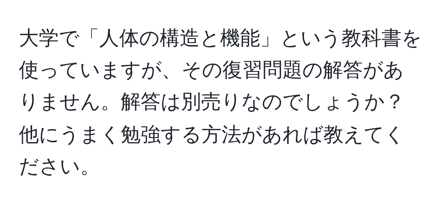 大学で「人体の構造と機能」という教科書を使っていますが、その復習問題の解答がありません。解答は別売りなのでしょうか？他にうまく勉強する方法があれば教えてください。