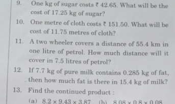 One kg of sugar costs ₹ 42.65. What will be the 
cost of 17.25 kg of sugar? 
10. One metre of cloth costs ₹ 151.50. What will be 
cost of 11.75 metres of cloth? 
11. A two wheeler covers a distance of 55.4 km in
one litre of petrol. How much distance will it 
cover in 7.5 litres of petrol? 
12. If 7.7 kg of pure milk contains 0.285 kg of fat, 
. then how much fat is there in 15.4 kg of milk? 
13. Find the continued product : 
(a) 8.2* 9.43* 3.87 (h) 808* 08* 008