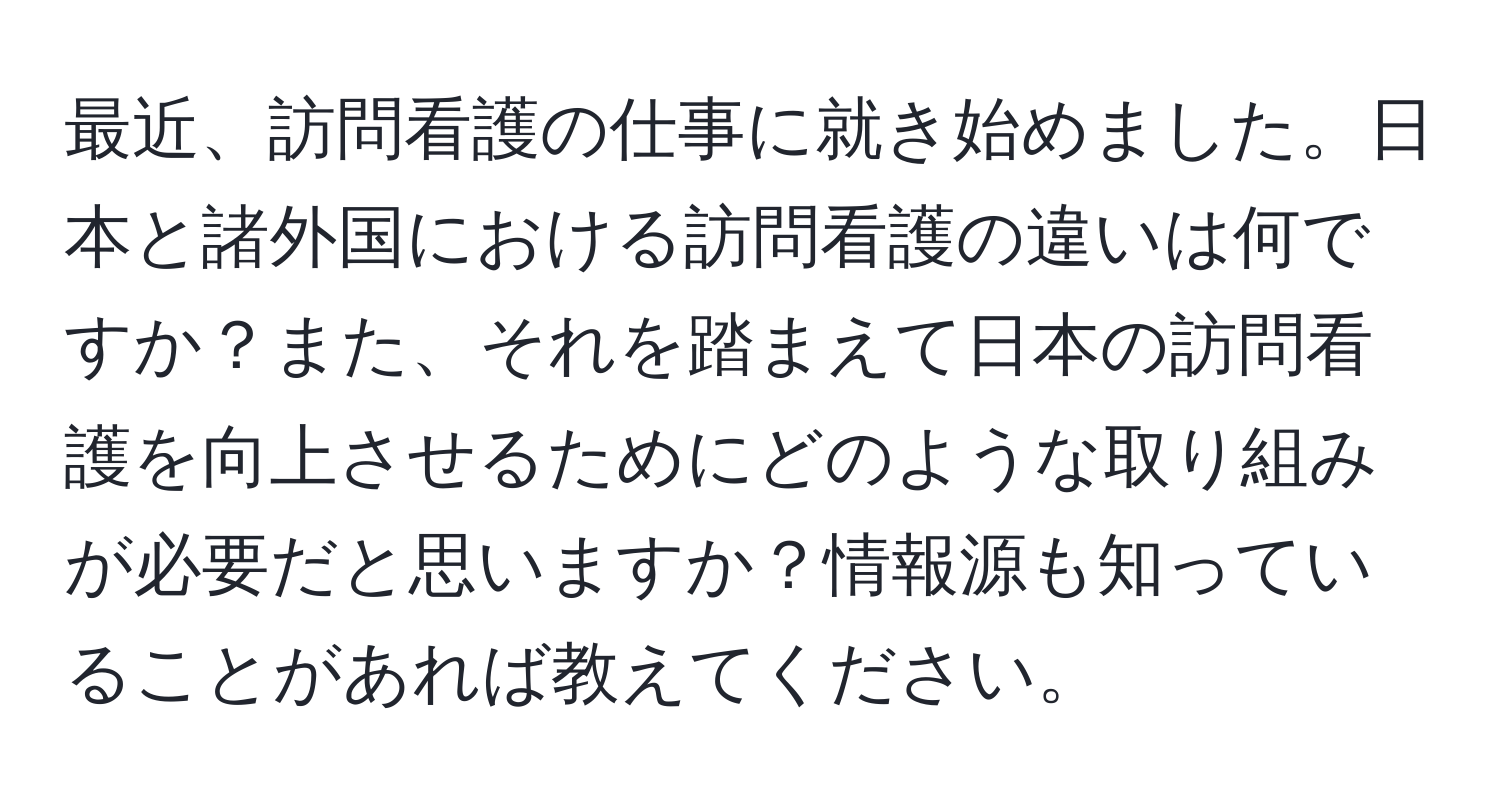 最近、訪問看護の仕事に就き始めました。日本と諸外国における訪問看護の違いは何ですか？また、それを踏まえて日本の訪問看護を向上させるためにどのような取り組みが必要だと思いますか？情報源も知っていることがあれば教えてください。