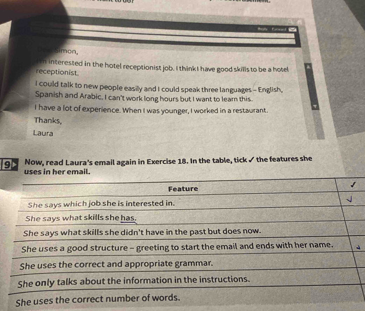 or 
Repla Carward 
Deak Simon, 
m interested in the hotel receptionist job. I think I have good skills to be a hotel 
receptionist. 
I could talk to new people easily and I could speak three languages - English, 
Spanish and Arabic. I can’t work long hours but I want to learn this. 
I have a lot of experience. When I was younger, I worked in a restaurant. 
Thanks, 
Laura 
9> Now, read Laura’s email again in Exercise 18. In the table, tick ✓ the features she