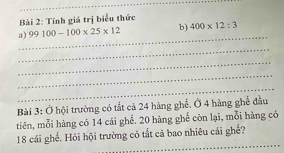 Tính giá trị biểu thức 
a) 99100-100* 25* 12
b) 400* 12:3
_ 
_ 
_ 
_ 
_ 
Bài 3: Ở hội trường có tất cả 24 hàng ghế. Ở 4 hàng ghế đầu 
tiên, mỗi hàng có 14 cái ghế. 20 hàng ghế còn lại, mỗi hàng có 
_
18 cái ghế. Hỏi hội trường có tất cả bao nhiêu cái ghế?