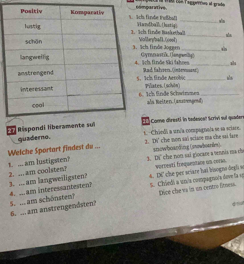 pleta le frasí con l'aggettivo al grado 
omparativo. 
ch finde Fußball 
_als 
andball.(lustig) 
Ich finde Basketball _als 
Volleyball. (cool) 
Ich finde Joggen _als 
Gymnastik. (langweilig) 
Ich finde Ski fahren _als 
Rad fahren.(interessant) 
. Ich finde Aerobic _als 
Pilates. (schön) 
6. Ich finde Schwimmen_ 
als Reiten.(anstrengend)
28 Come diresti in tedesco? Scrivi sul quadern
27 Rispon 
quaderno. 1. Chiedi a un/a compagno/a se sa sciare. 
Welche Sportart findest du ... 2. Di’ che non sai sciare ma che sai fare 
snowboarding (snowboarden). 
3. Di’ che non sai giocare a tennis ma ch 
1. ... am lustigsten? 
vorresti frequentare un corso. 
2. ... am coolsten? 
4. Di’ che per sciare hai bisogno degli so 
5. Chiedi a un/a compagno/a dove fa sp 
3. ... am langweiligsten? 
Dice che va in un centro fitness. 
4. ...am interessantesten? 
5. ... am schönsten? 
6. ... am anstrengendsten? 
dreiun