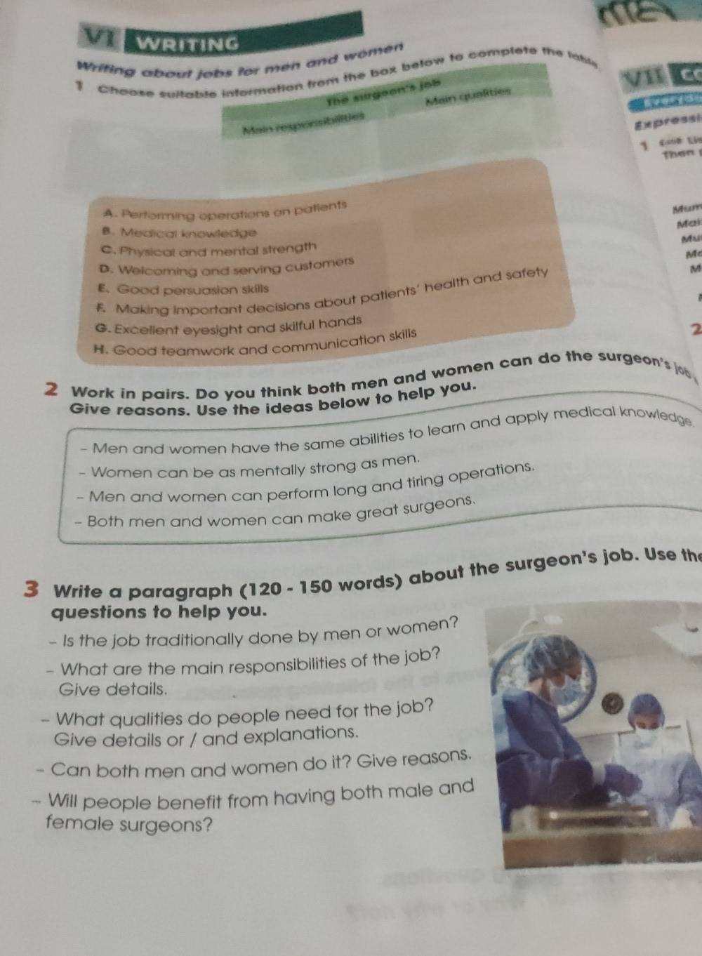 me
VI WRITING
Wrifing about jobs for men and women
Choose suitable information from the box befow to complete the lable
v E
The surgeon's job
Main resporsibilities Main qualities
Expressi
1 cn tán
then
A. Performing operations on patients
Msom
Mai
B. Medical knowledge
Mu
C. Physical and mental strength
D. Welcoming and serving customers Mc
E. Good persuasion skills
F. Making important decisions about patients' health and safety
M
G. Excelient eyesight and skilful hands
H. Good teamwork and communication skills
2
2 Work in pairs. Do you think both men and women can do the surgeon's job
Give reasons. Use the ideas below to help you.
- Men and women have the same abilities to learn and apply medical knowledge
- Women can be as mentally strong as men.
- Men and women can perform long and tiring operations.
- Both men and women can make great surgeons.
3 Write a paragraph (120 - 150 words) about the surgeon's job. Use th
questions to help you.
- Is the job traditionally done by men or women?
- What are the main responsibilities of the job?
Give details.
- What qualities do people need for the job?
Give details or / and explanations.
Can both men and women do it? Give reasons.
- Will people benefit from having both male and
female surgeons?