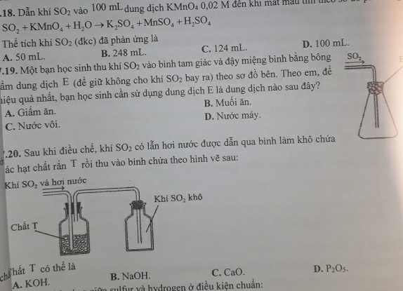 .18. Dẫn khí SO_2 vào 100 mL dung dịch KMnO₄ 0,02 M đền khi mát màu tỉ tể
SO_2+KMnO_4+H_2Oto K_2SO_4+MnSO_4+H_2SO_4
Thể tích khí SO_2 (đkc) đã phản ứng là
A. 50 mL. B. 248 mL. C. 124 mL. D. 100 mL.
719. Một bạn học sinh thu khí SO_2 vào bình tam giác và đậy miệng bình bằng bông 
ầm dung dịch E (đề giữ không cho khí SO_2 bay ra) theo sơ đồ bên. Theo em, đề
qiệu quả nhất, bạn học sinh cần sử dụng dung dịch E là dung dịch nào sau đây?
A. Giấm ăn. B. Muối ăn.
C. Nước vôi. D. Nước máy.
V20. Sau khi điều chế, khí SO_2 có lẫn hơi nước được dẫn qua bình làm khô chứa
ác hạt chất rắn T rồi thu vào bình chứa theo hình vẽ sau:
và hơi nước
chể hất T có thể là
B. NaOH. C. CaO. D. P_2O_5.
A. KOH.
a rulfur và hydrogen ở điều kiên chuẩn: