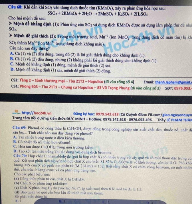 Khi dẫn khí SO_2 vào dung dịch thuốc tim(KMnO_4) , xảy ra phản ứng hóa học sau:
5SO_2+2KMnO_4+2H_2Oto 2MnSO_4+K_2SO_4+2H_2SO_4
Cho hai mệnh đề sau:
*  Mệnh đề khẳng định (1): Phản ứng của SO_2 và đung dịch KMnO4 được sử dụng làm phép thử để nhậ
SO_2.
Mệnh đề giải thích (2): Trong môi trường acid, Mn^(+7) (ion MnO7 trong dung dịch có màu tím) bị kh
SO_2 thành Mn^(+2) (ion Mn^(2+) trong dung dịch không màu).
Câu nào sau đây đúng?
A. Cả (1) và (2) đều đủng, trong đó (2) là lời giải thích đúng cho khẳng định (1).
B. Cả (1) và (2) đều đúng, nhưng (2) không phải lời giải thích đúng cho khắng định (1).
C. Mệnh đề khẳng định (1) đúng, mệnh đề giải thích (2) sai.
D. Mệnh đề khẳng định (1) sai, mệnh đề giải thích (2) đúng.
CS2: Tầng 2 - Sảnh thương mại - Tòa 21T2 - Hapulico (đi vào cổng số 4) Email: thanh.lepham@gmail.
CS1: Phòng 603 - Tòa 21T1 - Chung cư Hapulico - 83 Vũ Trọng Phụng (đi vào cống số 3) SĐT: 0976.053.4
http://hoc24h.vn  Đăng ký học: 0979.542.618 (Cô Quỳnh Giao: FB.com/giao.nguyenquyn
Trung tâm Bồi dưỡng kiến thức ĐỨC MINH - Hotline: 0979.542.618 - 0976.053.496 Thầy LÊ PHẠM THÀN
Câu 69: Phenol có công thức là C_6H_5OH 1, được dùng trong công nghiệp sản xuất chất déo, thuốc nổ, chất di
sâu bọ,... Tinh chất nào sau đây đúng với phenol?
A. Tan nhiều trong nước ở điều kiện thường.
B. Cỏ nhiệt độ sôi thấp hơn ethanol.
C. Hòa tan được Cu(OH)_2 trong môi trường kiểm
D. Tạo kết tủa màu trắng khi tác dụng với dung dịch bromine.
Câu 70: Hợp chất Cinnamaldehyde (gọi là hợp chất X) có nhiều trong vô cây quế và có mùi thơm đặc trưng của
quế. Kết quả phân tích nguyên tổ hợp chất X cho biết: 81,82% C:6.06° H về khỏi lượng, còn lại là O. Phổ khổ
lượng MS của X có peak ion phân tử [M^+] là m/z=132. Biết răng chất X có chứa vòng benzene, có một nhón
thể, cầu trúc ở đạng trans và có phán ứng tráng bạc.
Cho các phát biểu sau:
(a) Công thức phân từ của chất X là C_9H_8O_2.
(b) Chất X có phản ứng iodoform.
(c) Chất X phản ứng H_2 dư (xúc tác Ni, t'', áp suất cao) theo ti lệ mol tối đa là 1:5.
(d) Bảo quản vỏ quê cận bọc kín đề tránh mật mùi thơm.
Số phát biểu đùng là
A. 1. B. 3. C. 2 D a