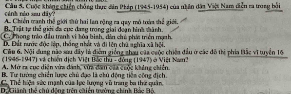 Cuộc kháng chiến chống thực dân Pháp (1945-1954) của nhân dân Việt Nam diễn ra trong bối
cảnh nào sau đây?
A. Chiến tranh thế giới thứ hai lan rộng ra quy mô toàn thế giới.
B. Trật tự thể giới đa cực đang trong giai đoạn hình thành.
C. Phong trào đầu tranh vì hòa bình, dân chủ phát triển mạnh.
D. Đất nước độc lập, thống nhất và đi lên chủ nghĩa xã hội.
Câu 6. Nội dung nào sau đây là điểm giống nhau của cuộc chiến đấu ở các đô thị phía Bắc vĩ tuyển 16
(1946-1947) và chiến dịch Việt Bắc thu - đông (1947) ở Việt Nam?
A. Mở ra cục diện vừa đánh, vừa đam của cuộc khảng chiến.
B. Tư tưởng chiến lược chủ đạo là chủ động tiền công địch.
C. Thể hiện sức mạnh của lực lượng vũ trang ba thứ quân.
D. Giành thể chủ động trên chiến trường chính Bắc Bộ.