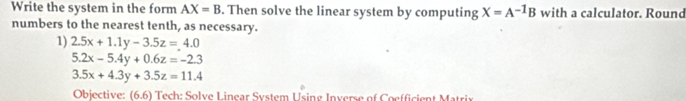 Write the system in the form AX=B. Then solve the linear system by computing X=A^(-1)B with a calculator. Round 
numbers to the nearest tenth, as necessary. 
1) 2.5x+1.1y-3.5z=4.0
5.2x-5.4y+0.6z=-2.3
3.5x+4.3y+3.5z=11.4
Objective: I (6.6 Tech: Solve Linear System Using Inverse of Coefficient Matrix