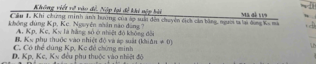 Không viết vẽ vào đề. Nộp lại đề khi nộp bài ta _
Mã đề 119
Câu 1. Khi chứng minh ảnh hưởng của áp suất đến chuyền dịch cân bằng, người ta lại dùng Kỳ mà
không dùng Kp, Kc. Nguyên nhân nào đúng ?
_
A. Kp, Kc, Kn là hằng số ở nhiệt độ không đồi
B. K_N phụ thuộc vào nhiệt độ và áp suất (khi △ n!= 0)
C. Có thể dùng Kp, Kc đề chứng minh
D. Kp, Kc, K_N đều phụ thuộc vào nhiệt độ