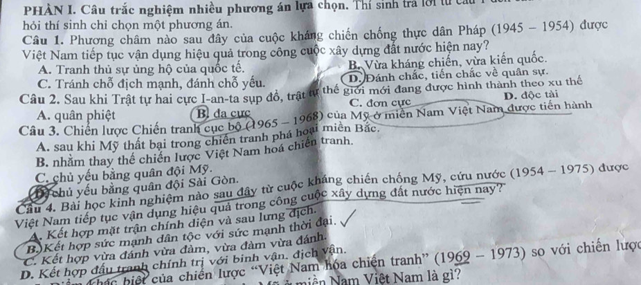 PHÀN I. Câu trắc nghiệm nhiều phương án lựa chọn. Thí sinh tra lời từ câu
hỏi thí sinh chỉ chọn một phương án.
Câu 1. Phương châm nào sau đây của cuộc kháng chiến chống thực dân Pháp (1945 - 1954) được
Việt Nam tiếp tục vận dụng hiệu quả trong công cuộc xây dựng đất nước hiện nay?
A. Tranh thủ sự ủng hộ của quốc tế. B. Vừa kháng chiến, vừa kiến quốc.
C. Tránh chỗ địch mạnh, đánh chỗ yếu. D. Đánh chắc, tiến chắc về quân sự.
Câu 2. Sau khi Trật tự hai cực I-an-ta sụp đồ, trật tự thế giới mới đang được hình thành theo xu thế
D. độc tài
C. đơn cực
A. quân phiệt B đa cực
Câu 3. Chiến lược Chiến tranh cục bộ (1965 - 1968) của Mỹ ở miền Nam Việt Nam được tiến hành
A. sau khi Mỹ thất bại trong chiến tranh phá hoại miền Bắc.
B. nhằm thay thể chiến lược Việt Nam hoá chiến tranh.
C. chủ yếu bằng quân đội Mỹ.
Câu 4. Bài học kinh nghiệm nào sau đây từ cuộc kháng chiến chống Mỹ, cứu nước (1954 - 1975) được chủ yếu bằng quân đội Sài Gòn.
D3
Việt Nam tiếp tục vận dụng hiệu quả trong công cuộc xây dựng đất nước hiện nay?
A. Kết hợp mặt trận chính diện và sau lưng địch.
B.)Kết hợp sức mạnh dân tộc với sức mạnh thời đại
C. Kết hợp vừa đánh vừa đảm, vừa đàm vừa đánh.
D. Kết hợp đấu tranh chính trị với binh vận. địch vận.
Thác biệt của chiến lược “Việt Nam hóa chiến tranh” (1969 - 1973) so với chiến lược
i n am Việt Nam là g?