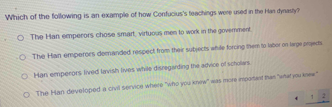 Which of the following is an example of how Confucius's teachings were used in the Han dynasty?
The Han emperors chose smart, virtuous men to work in the government.
The Han emperors demanded respect from their subjects while forcing them to labor on large projects
Han emperors lived lavish lives while disregarding the advice of scholars.
The Han developed a civil service where "who you knew" was more important than "what you knew."
 _ 12